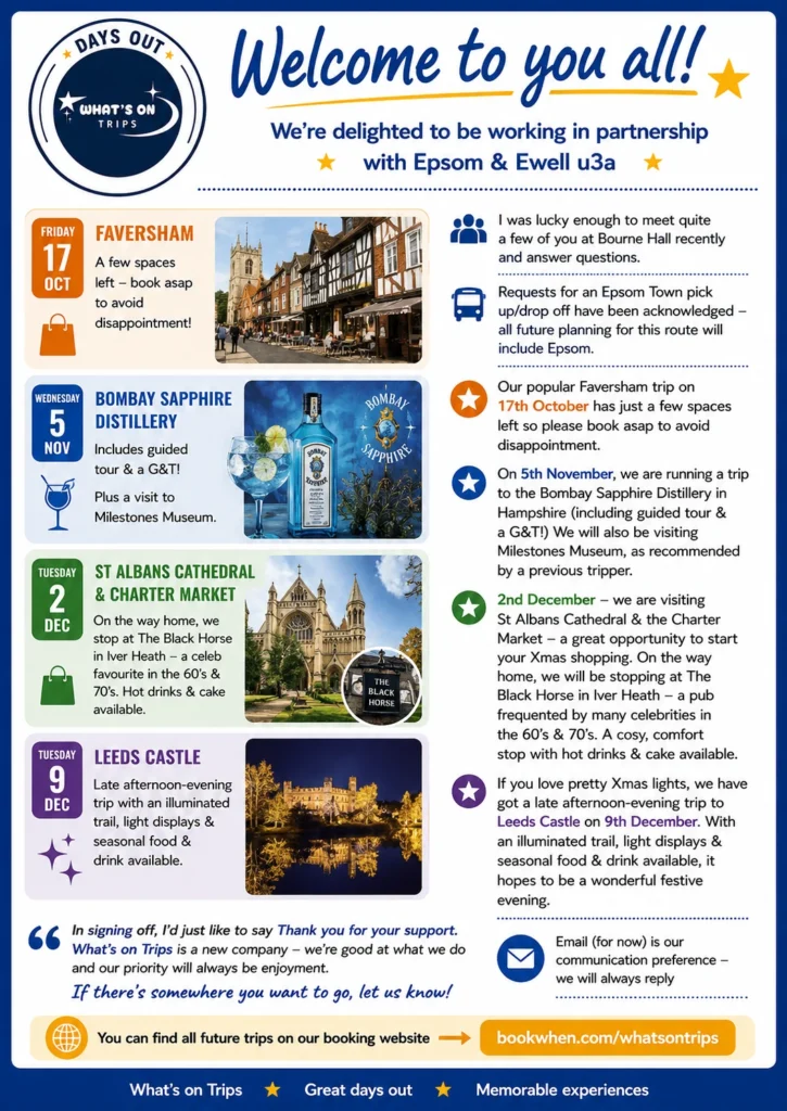 “What’s On Trips welcomes Epsom & Ewell u3a members to its new partnership, with forthcoming coach trips to Faversham, Bombay Sapphire Distillery and Milestones Museum, St Albans Cathedral and Charter Market, and Leeds Castle Christmas lights.”